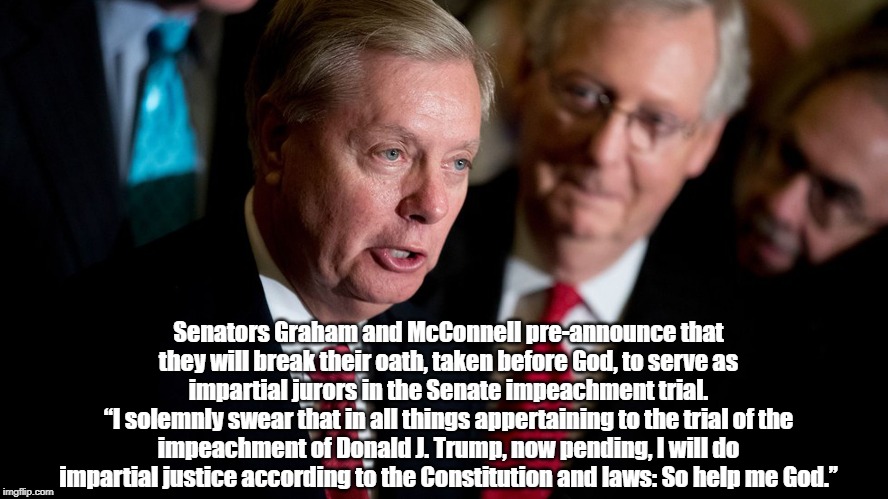 "Not Long Ago, It Was Unthinkable That Good People Would Break An Oath. Now, Republican Officialdom Brags About It" | Senators Graham and McConnell pre-announce that they will break their oath, taken before God, to serve as impartial jurors in the Senate impeachment trial.
“I solemnly swear that in all things appertaining to the trial of the impeachment of Donald J. Trump, now pending, I will do impartial justice according to the Constitution and laws: So help me God.’’ | image tagged in liars,cheats,traitors,criminals,deplorables,despicables | made w/ Imgflip meme maker