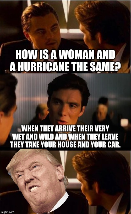 Inception Meme | HOW IS A WOMAN AND A HURRICANE THE SAME? WHEN THEY ARRIVE THEIR VERY WET AND WILD AND WHEN THEY LEAVE THEY TAKE YOUR HOUSE AND YOUR CAR. | image tagged in memes,inception | made w/ Imgflip meme maker