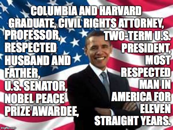 Thanks to orangemanbad for the idea  ( : | TWO-TERM U.S.
PRESIDENT,
MOST
RESPECTED
MAN IN
AMERICA FOR
ELEVEN
STRAIGHT YEARS. COLUMBIA AND HARVARD GRADUATE, CIVIL RIGHTS ATTORNEY, PROFESSOR, RESPECTED HUSBAND AND FATHER, U.S. SENATOR, NOBEL PEACE PRIZE AWARDEE, | image tagged in memes,obama,top gun | made w/ Imgflip meme maker