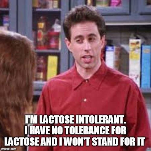 Lactose Intolerant | I'M LACTOSE INTOLERANT. I HAVE NO TOLERANCE FOR LACTOSE AND I WON'T STAND FOR IT | image tagged in lactose,intolerant,seinfeld | made w/ Imgflip meme maker