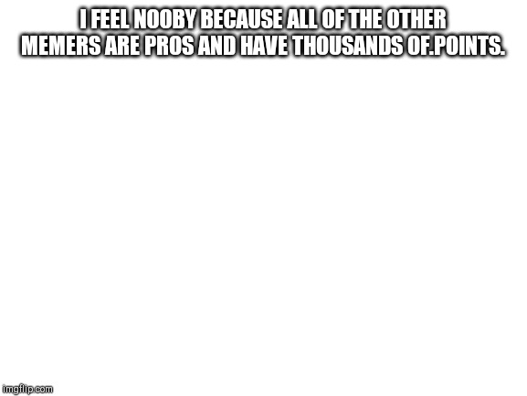 Blank White Template | I FEEL NOOBY BECAUSE ALL OF THE OTHER MEMERS ARE PROS AND HAVE THOUSANDS OF.POINTS. | image tagged in blank white template | made w/ Imgflip meme maker