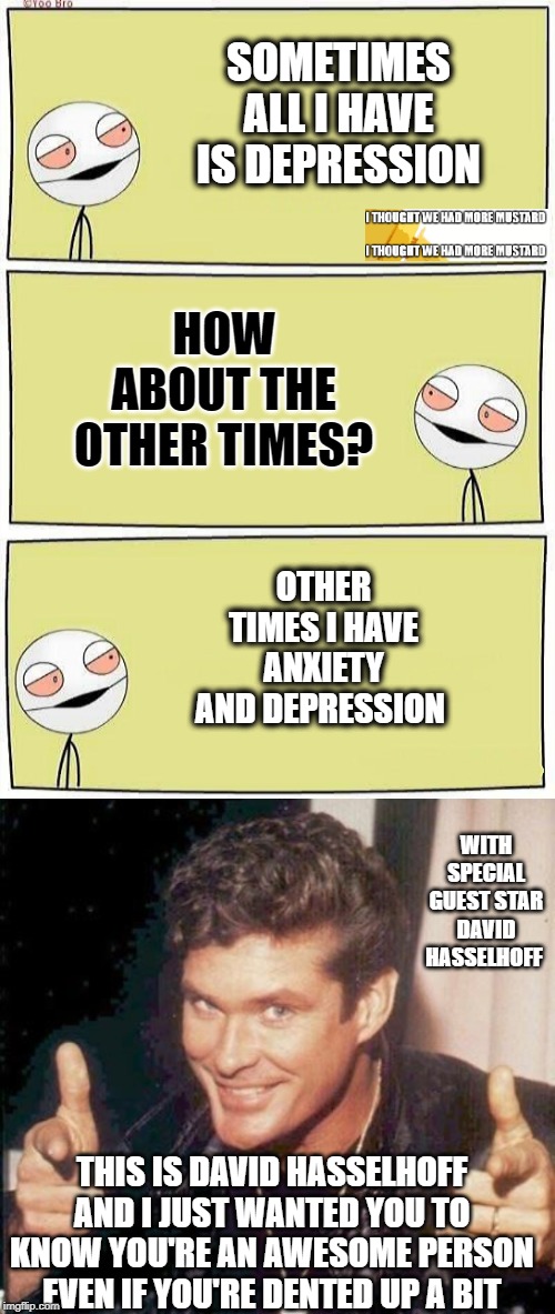 David Hasselhoff Fights Anxiety and Depression For Us | SOMETIMES ALL I HAVE IS DEPRESSION; HOW ABOUT THE OTHER TIMES? OTHER TIMES I HAVE ANXIETY AND DEPRESSION; WITH SPECIAL GUEST STAR DAVID HASSELHOFF; THIS IS DAVID HASSELHOFF AND I JUST WANTED YOU TO KNOW YOU'RE AN AWESOME PERSON EVEN IF YOU'RE DENTED UP A BIT | image tagged in two high bros | made w/ Imgflip meme maker