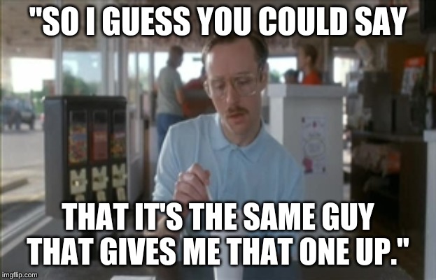 So I Guess You Can Say Things Are Getting Pretty Serious | "SO I GUESS YOU COULD SAY; THAT IT'S THE SAME GUY THAT GIVES ME THAT ONE UP." | image tagged in memes,so i guess you can say things are getting pretty serious | made w/ Imgflip meme maker