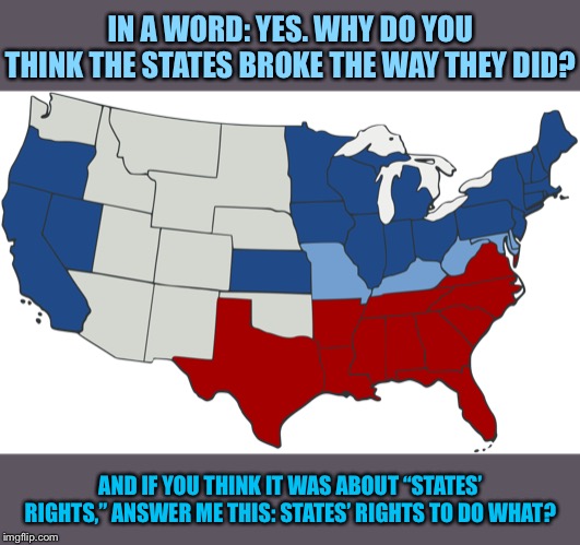 “Do you really think the Civil War was started over slavery?” | IN A WORD: YES. WHY DO YOU THINK THE STATES BROKE THE WAY THEY DID? AND IF YOU THINK IT WAS ABOUT “STATES’ RIGHTS,” ANSWER ME THIS: STATES’ RIGHTS TO DO WHAT? | image tagged in civil war map,slavery,civil war,confederacy,union,confederate | made w/ Imgflip meme maker