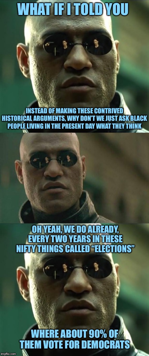 “Why do they think we’re racist? Republicans ended slavery 160 years ago!” | WHAT IF I TOLD YOU; INSTEAD OF MAKING THESE CONTRIVED HISTORICAL ARGUMENTS, WHY DON’T WE JUST ASK BLACK PEOPLE LIVING IN THE PRESENT DAY WHAT THEY THINK; OH YEAH, WE DO ALREADY, EVERY TWO YEARS IN THESE NIFTY THINGS CALLED “ELECTIONS”; WHERE ABOUT 90% OF THEM VOTE FOR DEMOCRATS | image tagged in morpheus 3-panel,democrats,republicans,race,black people,elections | made w/ Imgflip meme maker