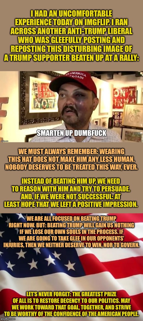 A somber lesson for all of us. | I HAD AN UNCOMFORTABLE EXPERIENCE TODAY ON IMGFLIP. I RAN ACROSS ANOTHER ANTI-TRUMP LIBERAL WHO WAS GLEEFULLY POSTING AND REPOSTING THIS DISTURBING IMAGE OF A TRUMP SUPPORTER BEATEN UP AT A RALLY:; WE MUST ALWAYS REMEMBER: WEARING THIS HAT DOES NOT MAKE HIM ANY LESS HUMAN. NOBODY DESERVES TO BE TREATED THIS WAY, EVER. INSTEAD OF BEATING HIM UP, WE NEED TO REASON WITH HIM AND TRY TO PERSUADE. AND, IF WE WERE NOT SUCCESSFUL: AT LEAST HOPE THAT WE LEFT A POSITIVE IMPRESSION. WE ARE ALL FOCUSED ON BEATING TRUMP RIGHT NOW. BUT: BEATING TRUMP WILL GAIN US NOTHING IF WE LOSE OUR OWN SOULS IN THE PROCESS. IF WE ARE GOING TO TAKE GLEE IN OUR OPPONENTS’ INJURIES, THEN WE NEITHER DESERVE TO WIN, NOR TO GOVERN. LET’S NEVER FORGET: THE GREATEST PRIZE OF ALL IS TO RESTORE DECENCY TO OUR POLITICS. MAY WE WORK TOWARD THAT GOAL, TOGETHER, AND STRIVE TO BE WORTHY OF THE CONFIDENCE OF THE AMERICAN PEOPLE. | image tagged in american flag,violence,respect,america,we don't do that here,disrespect | made w/ Imgflip meme maker