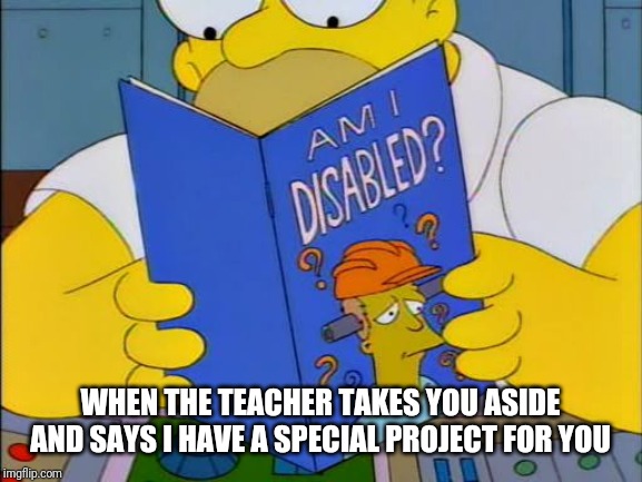 Am i disabled | WHEN THE TEACHER TAKES YOU ASIDE AND SAYS I HAVE A SPECIAL PROJECT FOR YOU | image tagged in am i disabled | made w/ Imgflip meme maker