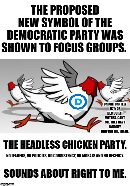 Without too many sane policies in sight the Democratic party is heading deep into ashbin of history. | THE PROPOSED NEW SYMBOL OF THE DEMOCRATIC PARTY WAS SHOWN TO FOCUS GROUPS. UNFORTUNATELY 87% OF DEMOCRAT VOTERS. CANT SEE THEY HAVE NOBODY DRIVING THE TRAIN. THE HEADLESS CHICKEN PARTY. NO LEADERS, NO POLICIES, NO CONSISTENCY, NO MORALS AND NO DECENCY. SOUNDS ABOUT RIGHT TO ME. | image tagged in blank white template,headless chicken | made w/ Imgflip meme maker