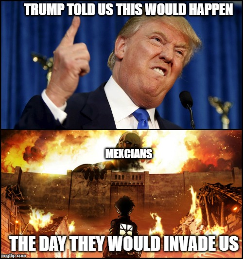 Donald Trump's wall VS. Attack on Titan | TRUMP TOLD US THIS WOULD HAPPEN; MEXCIANS; THE DAY THEY WOULD INVADE US | image tagged in donald trump's wall vs attack on titan | made w/ Imgflip meme maker