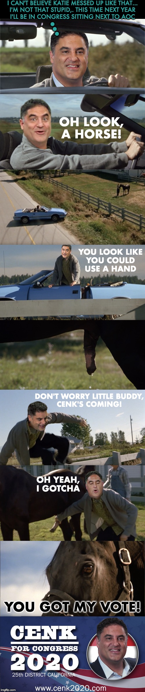 Horses for Cenk 2020! | I CAN'T BELIEVE KATIE MESSED UP LIKE THAT...
I'M NOT THAT STUPID,. THIS TIME NEXT YEAR
I'LL BE IN CONGRESS SITTING NEXT TO AOC; ... OH LOOK,
A HORSE! YOU LOOK LIKE
YOU COULD
USE A HAND; DON'T WORRY LITTLE BUDDY,
CENK'S COMING! OH YEAH,
I GOTCHA; YOU GOT MY VOTE! | image tagged in cenk uygur,cenk for congress | made w/ Imgflip meme maker