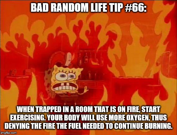 Burning Spongebob | BAD RANDOM LIFE TIP #66:; WHEN TRAPPED IN A ROOM THAT IS ON FIRE, START EXERCISING. YOUR BODY WILL USE MORE OXYGEN, THUS DENYING THE FIRE THE FUEL NEEDED TO CONTINUE BURNING. | image tagged in burning spongebob | made w/ Imgflip meme maker