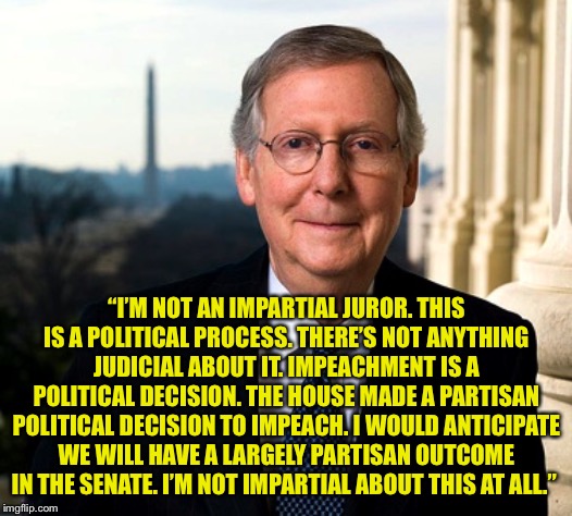 Mitch McConnell | “I’M NOT AN IMPARTIAL JUROR. THIS IS A POLITICAL PROCESS. THERE’S NOT ANYTHING JUDICIAL ABOUT IT. IMPEACHMENT IS A POLITICAL DECISION. THE HOUSE MADE A PARTISAN POLITICAL DECISION TO IMPEACH. I WOULD ANTICIPATE WE WILL HAVE A LARGELY PARTISAN OUTCOME IN THE SENATE. I’M NOT IMPARTIAL ABOUT THIS AT ALL.” | image tagged in mitch mcconnell | made w/ Imgflip meme maker