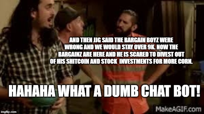 AND THEN JJG SAID THE BARGAIN BOYZ WERE WRONG AND WE WOULD STAY OVER 9K. NOW THE BARGAINZ ARE HERE AND HE IS SCARED TO DIVEST OUT OF HIS SHITCOIN AND STOCK  INVESTMENTS FOR MORE CORN. HAHAHA WHAT A DUMB CHAT BOT! | made w/ Imgflip meme maker