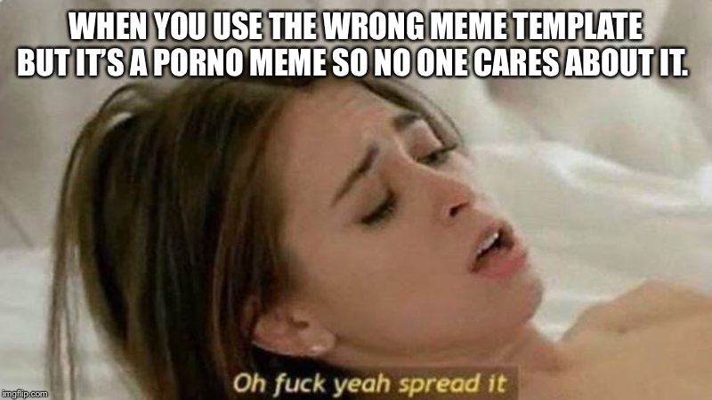 oh fuck yea spread it | WHEN YOU USE THE WRONG MEME TEMPLATE BUT IT’S A PORNO MEME SO NO ONE CARES ABOUT IT. | image tagged in oh fuck yea spread it | made w/ Imgflip meme maker