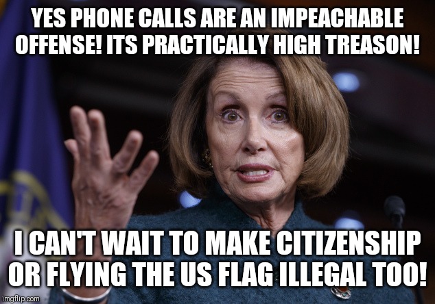 The Democrat's very slippery slope begins. President Trump, do what you do best...tear these clowns a new one. | YES PHONE CALLS ARE AN IMPEACHABLE OFFENSE! ITS PRACTICALLY HIGH TREASON! I CAN'T WAIT TO MAKE CITIZENSHIP OR FLYING THE US FLAG ILLEGAL TOO! | image tagged in good old nancy pelosi | made w/ Imgflip meme maker