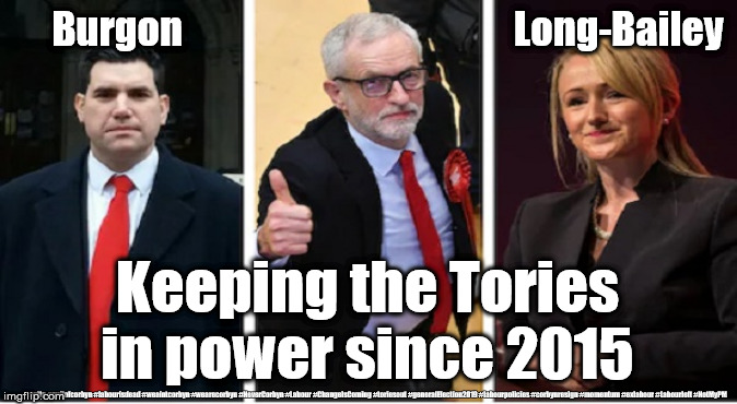 Labour leadership | Burgon                                           Long-Bailey; Keeping the Tories in power since 2015; #gtto #cultofcorbyn #labourisdead #weaintcorbyn #wearecorbyn #NeverCorbyn #Labour #ChangeIsComing #toriesout #generalElection2019 #labourpolicies #corbynresign #momentum #exlabour #Labourleft #NotMyPM | image tagged in labour corbyn burgon long-bailey,cultofcorbyn,labourisdead,momentum students,lansman mcdonnell,burgonforleader | made w/ Imgflip meme maker