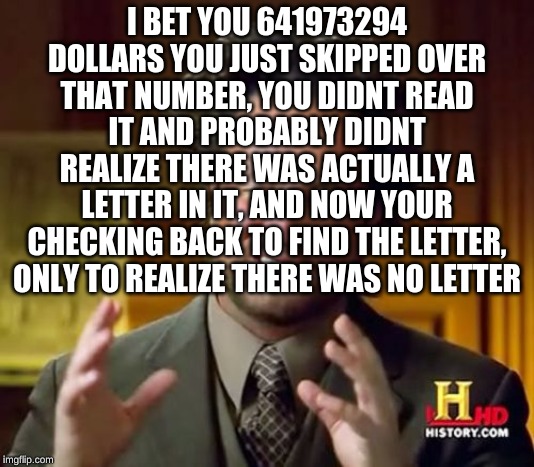 Ancient Aliens | I BET YOU 641973294 DOLLARS YOU JUST SKIPPED OVER THAT NUMBER, YOU DIDNT READ IT AND PROBABLY DIDNT REALIZE THERE WAS ACTUALLY A LETTER IN IT, AND NOW YOUR CHECKING BACK TO FIND THE LETTER, ONLY TO REALIZE THERE WAS NO LETTER | image tagged in memes,ancient aliens | made w/ Imgflip meme maker