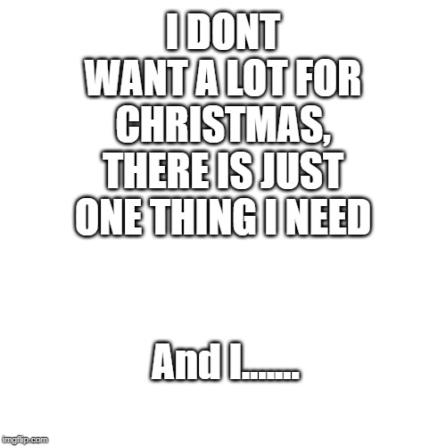 Blank Transparent Square | I DONT WANT A LOT FOR CHRISTMAS, THERE IS JUST ONE THING I NEED; And I....... | image tagged in memes,blank transparent square | made w/ Imgflip meme maker