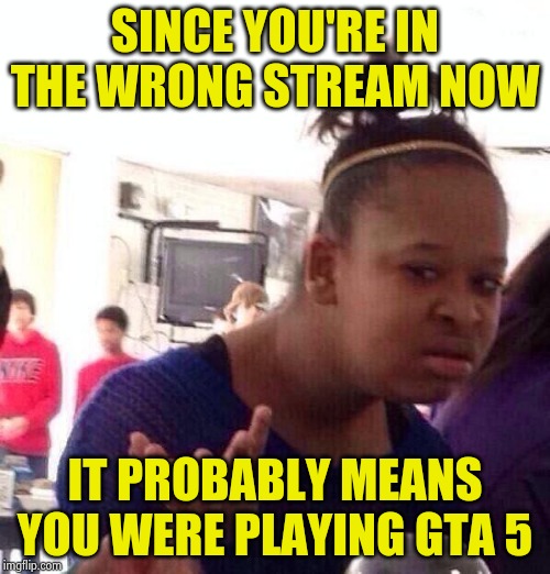 Black Girl Wat Meme | SINCE YOU'RE IN THE WRONG STREAM NOW IT PROBABLY MEANS YOU WERE PLAYING GTA 5 | image tagged in memes,black girl wat | made w/ Imgflip meme maker