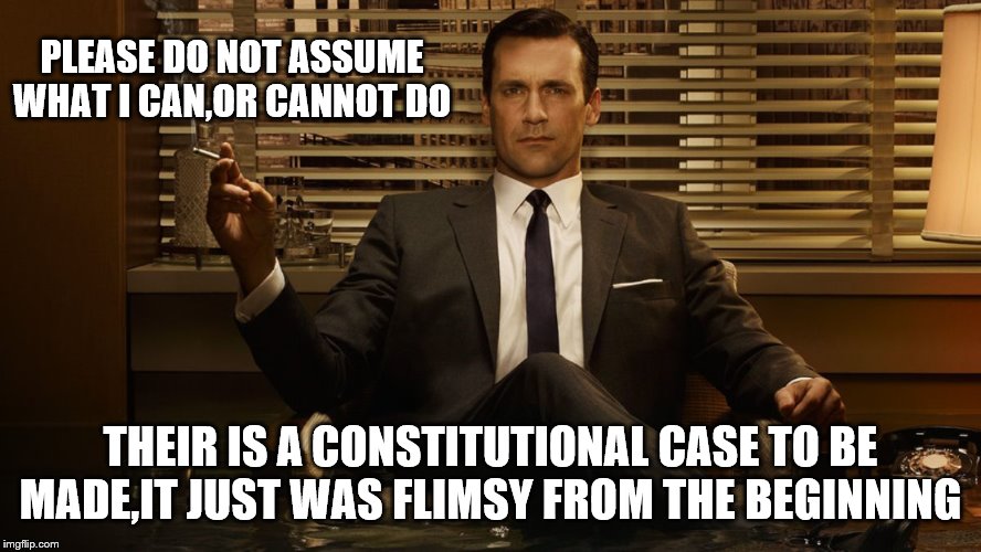 MadMen | PLEASE DO NOT ASSUME WHAT I CAN,OR CANNOT DO THEIR IS A CONSTITUTIONAL CASE TO BE MADE,IT JUST WAS FLIMSY FROM THE BEGINNING | image tagged in madmen | made w/ Imgflip meme maker