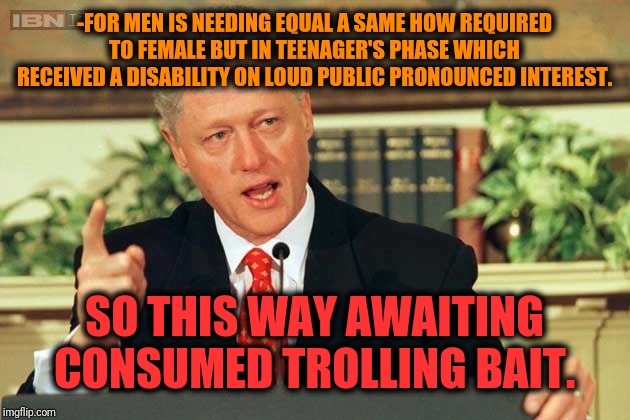 -One of most affective human behavior sense. | -FOR MEN IS NEEDING EQUAL A SAME HOW REQUIRED TO FEMALE BUT IN TEENAGER'S PHASE WHICH RECEIVED A DISABILITY ON LOUD PUBLIC PRONOUNCED INTEREST. SO THIS WAY AWAITING CONSUMED TROLLING BAIT. | image tagged in bill clinton - sexual relations,what do we want,common sense,gender equality,fishing for upvotes,always upvotes | made w/ Imgflip meme maker