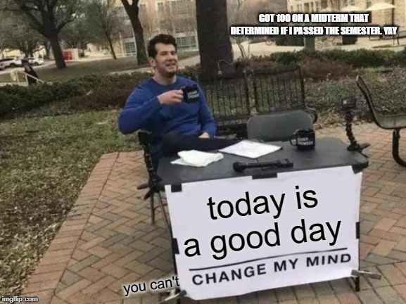 Change My Mind Meme | GOT 100 ON A MIDTERM THAT DETERMINED IF I PASSED THE SEMESTER. YAY; today is a good day; you can't | image tagged in memes,change my mind | made w/ Imgflip meme maker