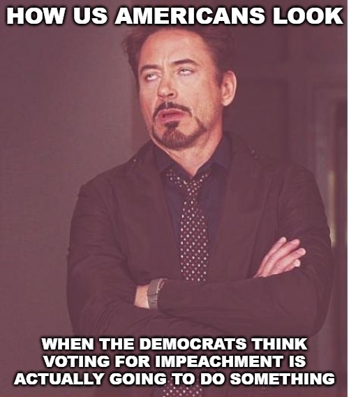 The level of self-importance among the Democrat party is astounding. We actually don't care and have already tuned out. | HOW US AMERICANS LOOK; WHEN THE DEMOCRATS THINK VOTING FOR IMPEACHMENT IS ACTUALLY GOING TO DO SOMETHING | image tagged in memes,face you make robert downey jr,impeach trump,impeachment,donald trump,democrats | made w/ Imgflip meme maker