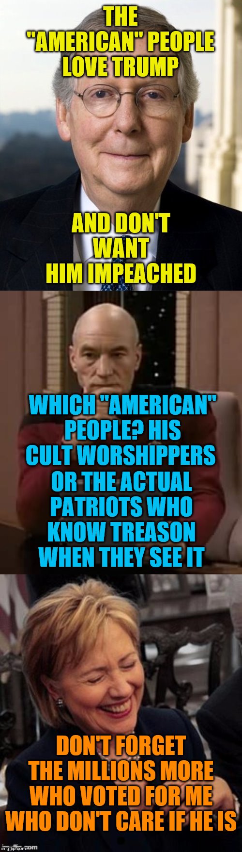 THE "AMERICAN" PEOPLE LOVE TRUMP; AND DON'T WANT HIM IMPEACHED; WHICH "AMERICAN" PEOPLE? HIS CULT WORSHIPPERS; OR THE ACTUAL PATRIOTS WHO KNOW TREASON WHEN THEY SEE IT; DON'T FORGET THE MILLIONS MORE WHO VOTED FOR ME WHO DON'T CARE IF HE IS | image tagged in picard thinking,hillary lol,mitch mcconnel | made w/ Imgflip meme maker