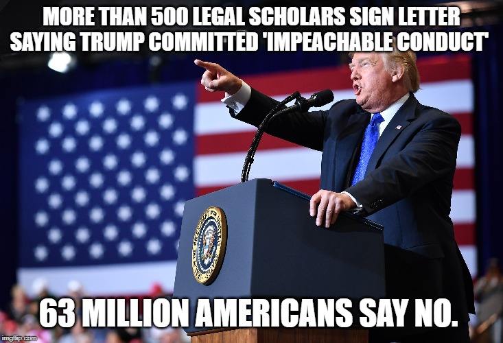 Impeachment not | MORE THAN 500 LEGAL SCHOLARS SIGN LETTER SAYING TRUMP COMMITTED 'IMPEACHABLE CONDUCT'; 63 MILLION AMERICANS SAY NO. | image tagged in president trump | made w/ Imgflip meme maker