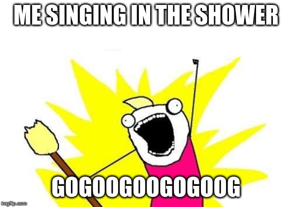 X All The Y | ME SINGING IN THE SHOWER; GOGOOGOOGOGOOG | image tagged in memes,x all the y | made w/ Imgflip meme maker