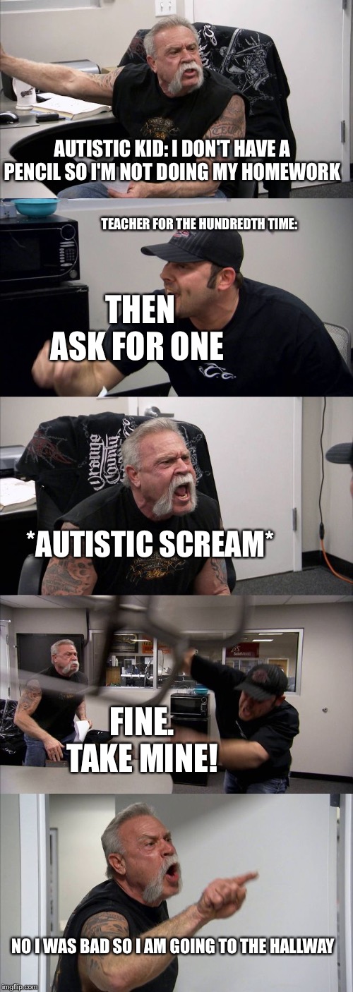 American Chopper Argument | AUTISTIC KID: I DON'T HAVE A PENCIL SO I'M NOT DOING MY HOMEWORK; TEACHER FOR THE HUNDREDTH TIME:; THEN ASK FOR ONE; *AUTISTIC SCREAM*; FINE. TAKE MINE! NO I WAS BAD SO I AM GOING TO THE HALLWAY | image tagged in memes,american chopper argument | made w/ Imgflip meme maker
