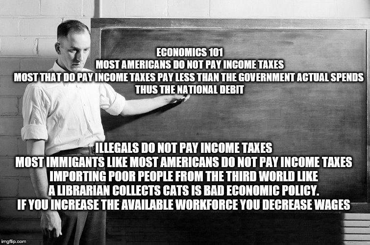 Chalkboard | ECONOMICS 101
MOST AMERICANS DO NOT PAY INCOME TAXES
MOST THAT DO PAY INCOME TAXES PAY LESS THAN THE GOVERNMENT ACTUAL SPENDS 
THUS THE NATIONAL DEBIT; ILLEGALS DO NOT PAY INCOME TAXES
MOST IMMIGANTS LIKE MOST AMERICANS DO NOT PAY INCOME TAXES
IMPORTING POOR PEOPLE FROM THE THIRD WORLD LIKE A LIBRARIAN COLLECTS CATS IS BAD ECONOMIC POLICY.
IF YOU INCREASE THE AVAILABLE WORKFORCE YOU DECREASE WAGES | image tagged in democrats,2020 elections,secure the border | made w/ Imgflip meme maker