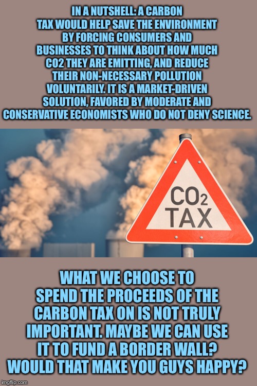 When they misunderstand the purpose of a carbon tax. | IN A NUTSHELL: A CARBON TAX WOULD HELP SAVE THE ENVIRONMENT BY FORCING CONSUMERS AND BUSINESSES TO THINK ABOUT HOW MUCH CO2 THEY ARE EMITTING, AND REDUCE THEIR NON-NECESSARY POLLUTION VOLUNTARILY. IT IS A MARKET-DRIVEN SOLUTION, FAVORED BY MODERATE AND CONSERVATIVE ECONOMISTS WHO DO NOT DENY SCIENCE. WHAT WE CHOOSE TO SPEND THE PROCEEDS OF THE CARBON TAX ON IS NOT TRULY IMPORTANT. MAYBE WE CAN USE IT TO FUND A BORDER WALL? WOULD THAT MAKE YOU GUYS HAPPY? | image tagged in carbon tax,climate change,climate,carbon footprint,carbon,global warming | made w/ Imgflip meme maker