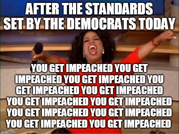 Oprah You Get A Meme | AFTER THE STANDARDS SET BY THE DEMOCRATS TODAY; YOU GET IMPEACHED YOU GET IMPEACHED YOU GET IMPEACHED YOU GET IMPEACHED YOU GET IMPEACHED YOU GET IMPEACHED YOU GET IMPEACHED YOU GET IMPEACHED YOU GET IMPEACHED YOU GET IMPEACHED YOU GET IMPEACHED | image tagged in memes,oprah you get a | made w/ Imgflip meme maker