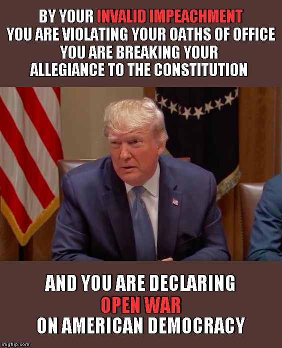 Dear Democrats | INVALID IMPEACHMENT; BY YOUR INVALID IMPEACHMENT
YOU ARE VIOLATING YOUR OATHS OF OFFICE
YOU ARE BREAKING YOUR 
ALLEGIANCE TO THE CONSTITUTION; AND YOU ARE DECLARING
OPEN WAR
ON AMERICAN DEMOCRACY; OPEN WAR | image tagged in memes,impeachment | made w/ Imgflip meme maker