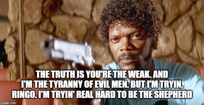 Pulp Fiction - Samuel L. Jackson | THE TRUTH IS YOU'RE THE WEAK. AND I'M THE TYRANNY OF EVIL MEN. BUT I'M TRYIN, RINGO. I'M TRYIN' REAL HARD TO BE THE SHEPHERD | image tagged in pulp fiction - samuel l jackson | made w/ Imgflip meme maker