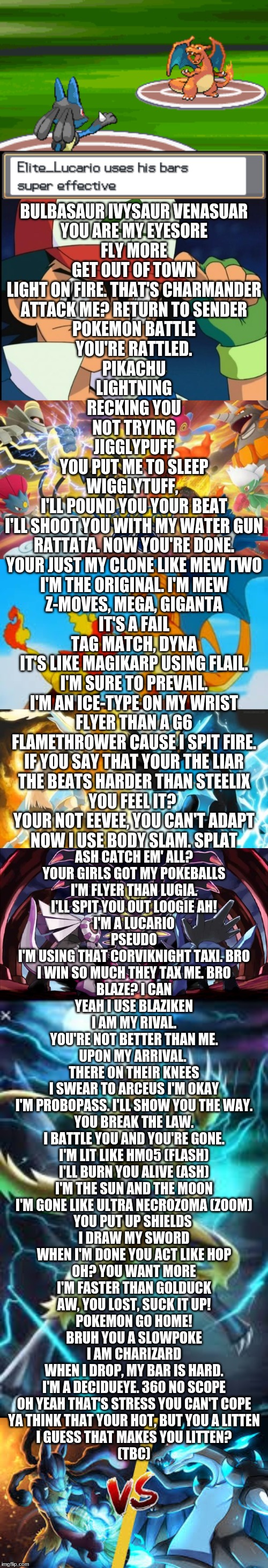 just a little something I was makin.(I don't need a beat. I already have a perfect one) if you have ideas for lines, let me know | BULBASAUR IVYSAUR VENASUAR
YOU ARE MY EYESORE
FLY MORE
GET OUT OF TOWN
LIGHT ON FIRE. THAT'S CHARMANDER
ATTACK ME? RETURN TO SENDER
POKEMON BATTLE
YOU'RE RATTLED.
PIKACHU
LIGHTNING
RECKING YOU
NOT TRYING
JIGGLYPUFF
YOU PUT ME TO SLEEP
WIGGLYTUFF, 
I'LL POUND YOU YOUR BEAT
I'LL SHOOT YOU WITH MY WATER GUN
RATTATA. NOW YOU'RE DONE.
YOUR JUST MY CLONE LIKE MEW TWO
I'M THE ORIGINAL. I'M MEW
Z-MOVES, MEGA, GIGANTA
IT'S A FAIL
TAG MATCH, DYNA
IT'S LIKE MAGIKARP USING FLAIL.
I'M SURE TO PREVAIL.
I'M AN ICE-TYPE ON MY WRIST
FLYER THAN A G6
FLAMETHROWER CAUSE I SPIT FIRE.
IF YOU SAY THAT YOUR THE LIAR
THE BEATS HARDER THAN STEELIX
YOU FEEL IT? 
YOUR NOT EEVEE, YOU CAN'T ADAPT
NOW I USE BODY SLAM. SPLAT; ASH CATCH EM' ALL?
YOUR GIRLS GOT MY POKEBALLS
I'M FLYER THAN LUGIA.
I'LL SPIT YOU OUT LOOGIE AH!
I'M A LUCARIO
PSEUDO
I'M USING THAT CORVIKNIGHT TAXI. BRO
I WIN SO MUCH THEY TAX ME. BRO
BLAZE? I CAN
YEAH I USE BLAZIKEN
I AM MY RIVAL.
YOU'RE NOT BETTER THAN ME.
UPON MY ARRIVAL. 
THERE ON THEIR KNEES
I SWEAR TO ARCEUS I'M OKAY
I'M PROBOPASS. I'LL SHOW YOU THE WAY.
YOU BREAK THE LAW.
I BATTLE YOU AND YOU'RE GONE.
I'M LIT LIKE HM05 (FLASH)
I'LL BURN YOU ALIVE (ASH)
I'M THE SUN AND THE MOON
I'M GONE LIKE ULTRA NECROZOMA (ZOOM)
YOU PUT UP SHIELDS 
I DRAW MY SWORD
WHEN I'M DONE YOU ACT LIKE HOP
OH? YOU WANT MORE
I'M FASTER THAN GOLDUCK
AW, YOU LOST, SUCK IT UP!
POKEMON GO HOME!
BRUH YOU A SLOWPOKE
I AM CHARIZARD
WHEN I DROP, MY BAR IS HARD.
I'M A DECIDUEYE. 360 NO SCOPE
OH YEAH THAT'S STRESS YOU CAN'T COPE
YA THINK THAT YOUR HOT, BUT YOU A LITTEN
I GUESS THAT MAKES YOU LITTEN?
(TBC) | image tagged in ash catchem all pokemon,pokerap,pokemon,battle | made w/ Imgflip meme maker