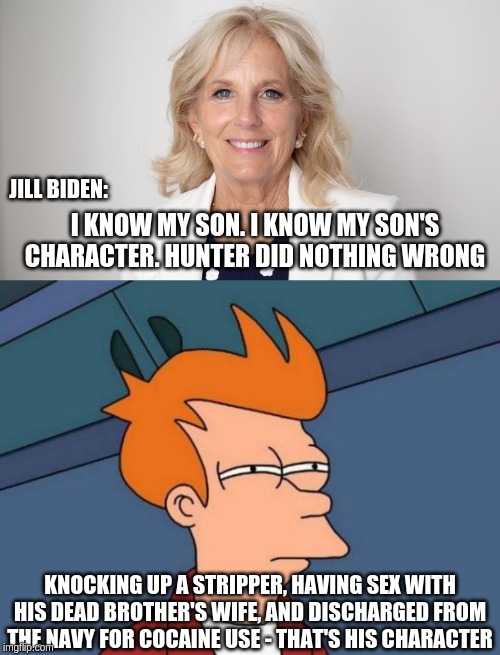 Jill Biden - excellent judge of character | JILL BIDEN:; I KNOW MY SON. I KNOW MY SON'S CHARACTER. HUNTER DID NOTHING WRONG; KNOCKING UP A STRIPPER, HAVING SEX WITH HIS DEAD BROTHER'S WIFE, AND DISCHARGED FROM THE NAVY FOR COCAINE USE - THAT'S HIS CHARACTER | image tagged in jill biden,hunter biden,cocaine,corruption | made w/ Imgflip meme maker