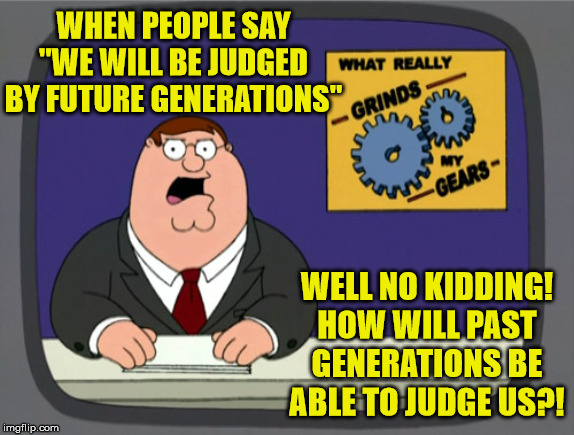 What Really Grinds My Gears | WHEN PEOPLE SAY "WE WILL BE JUDGED BY FUTURE GENERATIONS"; WELL NO KIDDING! HOW WILL PAST GENERATIONS BE ABLE TO JUDGE US?! | image tagged in memes,peter griffin news,you know what really grinds my gears,you don't say,one does not simply,first world problems | made w/ Imgflip meme maker