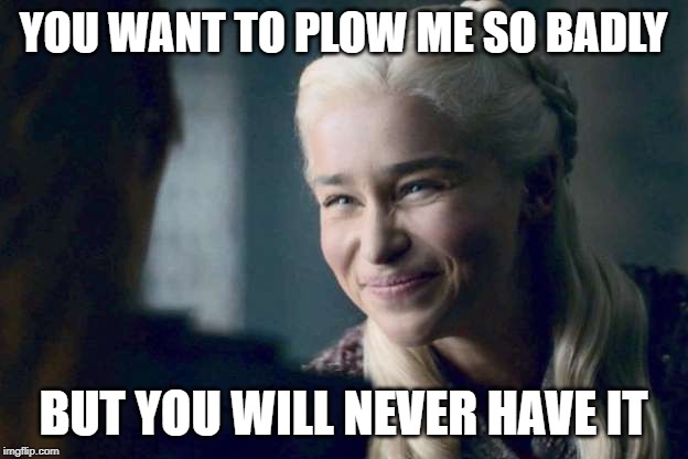 You Want To So Badly | YOU WANT TO PLOW ME SO BADLY; BUT YOU WILL NEVER HAVE IT | image tagged in game of thrones,got,emilia clarke,daeneryes targaryen | made w/ Imgflip meme maker