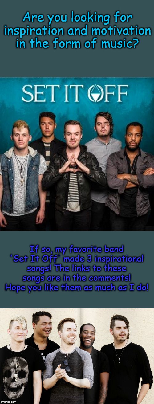 Three Inspirational and Motivational songs by Set It Off are in the comments. Enjoy! | Are you looking for inspiration and motivation in the form of music? If so, my favorite band 'Set It Off' made 3 inspirational songs! The links to these songs are in the comments! Hope you like them as much as I do! | image tagged in music,inspirational,inspiration,motivation,motivational,cody | made w/ Imgflip meme maker