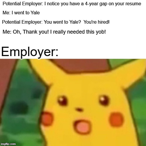 Surprised Pikachu | Potential Employer: I notice you have a 4-year gap on your resume; Me: I went to Yale; Potential Employer: You went to Yale?  You're hired! Me: Oh, Thank you! I really needed this yob! Employer: | image tagged in memes,surprised pikachu | made w/ Imgflip meme maker