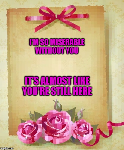 Greeting Card | I'M SO MISERABLE WITHOUT YOU; IT'S ALMOST LIKE YOU'RE STILL HERE | image tagged in greeting card | made w/ Imgflip meme maker