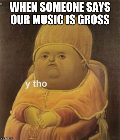 y tho | WHEN SOMEONE SAYS OUR MUSIC IS GROSS | image tagged in y tho | made w/ Imgflip meme maker