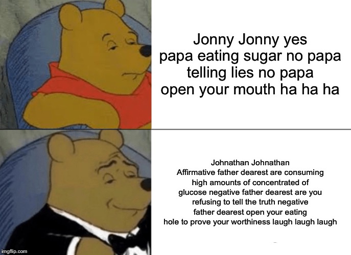 Jonny Jonny yes papa | Jonny Jonny yes papa eating sugar no papa telling lies no papa open your mouth ha ha ha; Johnathan Johnathan Affirmative father dearest are consuming high amounts of concentrated of glucose negative father dearest are you refusing to tell the truth negative father dearest open your eating hole to prove your worthiness laugh laugh laugh | image tagged in memes,tuxedo winnie the pooh | made w/ Imgflip meme maker