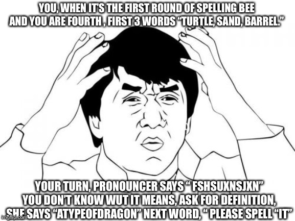 Jackie Chan WTF Meme | YOU, WHEN IT’S THE FIRST ROUND OF SPELLING BEE AND YOU ARE FOURTH , FIRST 3 WORDS “TURTLE, SAND, BARREL.”; YOUR TURN, PRONOUNCER SAYS “ FSHSUXNSJXN” YOU DON’T KNOW WUT IT MEANS, ASK FOR DEFINITION, SHE SAYS “ATYPEOFDRAGON” NEXT WORD, “ PLEASE SPELL “IT” | image tagged in memes,jackie chan wtf | made w/ Imgflip meme maker