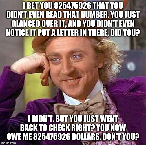 Creepy Condescending Wonka | I BET YOU 825475926 THAT YOU DIDN'T EVEN READ THAT NUMBER, YOU JUST GLANCED OVER IT, AND YOU DIDN'T EVEN NOTICE IT PUT A LETTER IN THERE, DID YOU? I DIDN'T, BUT YOU JUST WENT BACK TO CHECK RIGHT? YOU NOW OWE ME 825475926 DOLLARS, DON'T YOU? | image tagged in memes,creepy condescending wonka | made w/ Imgflip meme maker