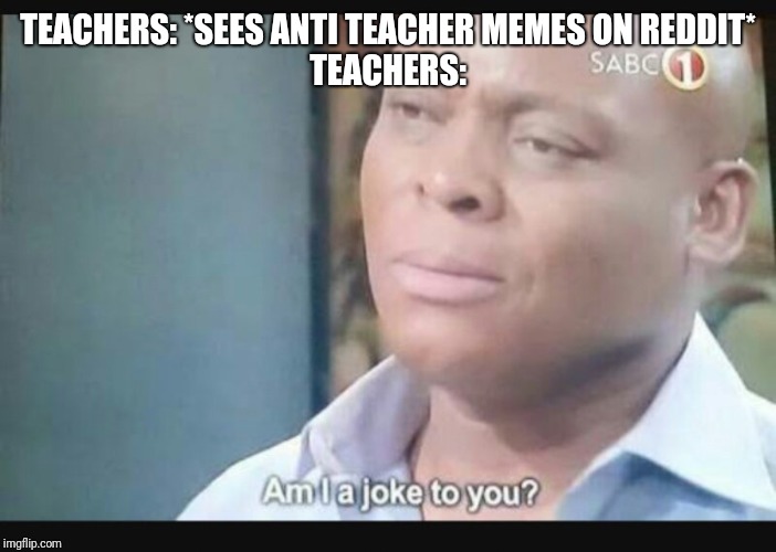 Am I a joke to you? | TEACHERS: *SEES ANTI TEACHER MEMES ON REDDIT*
TEACHERS: | image tagged in am i a joke to you | made w/ Imgflip meme maker