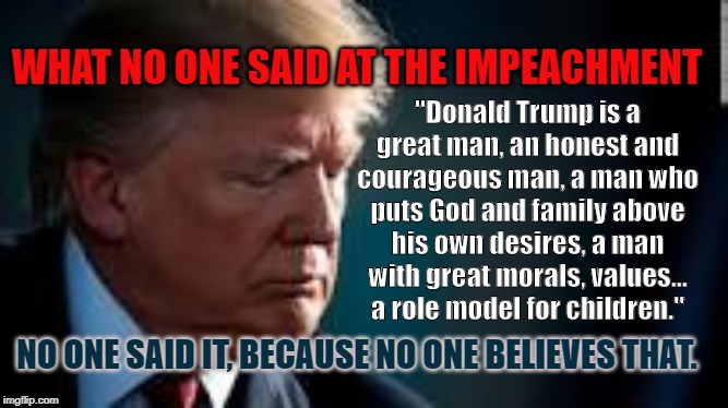What no one said at the Impeachment | "Donald Trump is a great man, an honest and courageous man, a man who puts God and family above his own desires, a man with great morals, values... a role model for children."; WHAT NO ONE SAID AT THE IMPEACHMENT; NO ONE SAID IT, BECAUSE NO ONE BELIEVES THAT. | image tagged in impeach trump | made w/ Imgflip meme maker