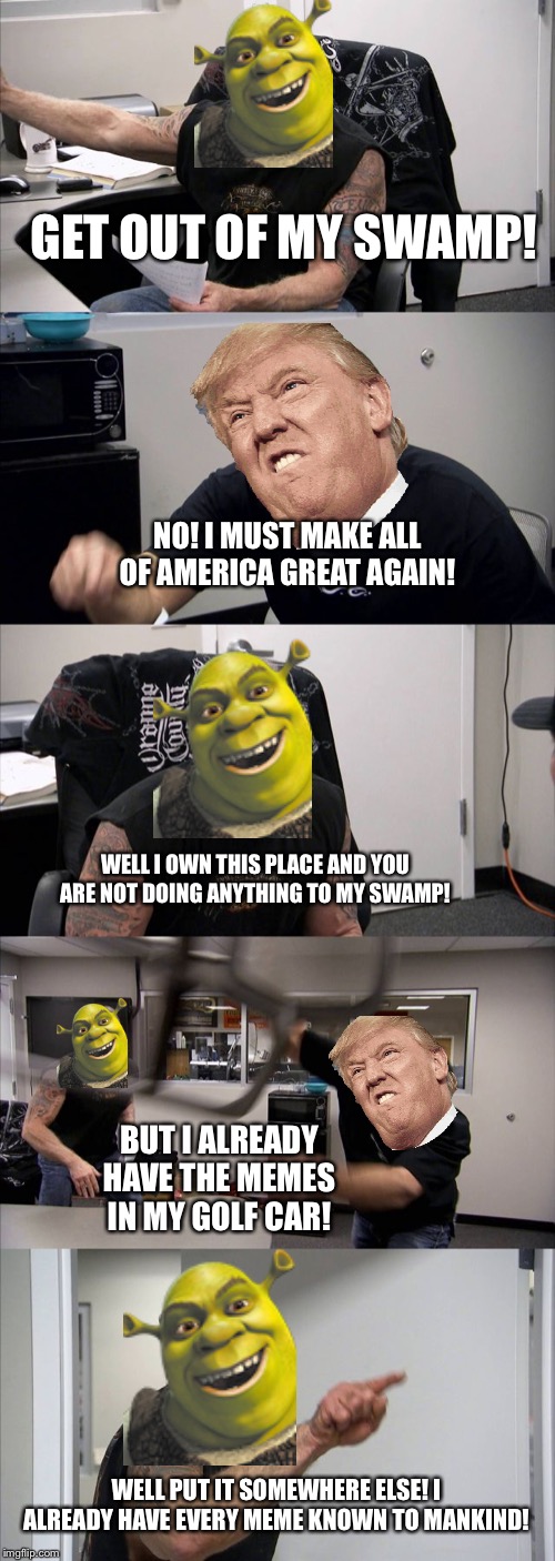 American Chopper Argument | GET OUT OF MY SWAMP! NO! I MUST MAKE ALL OF AMERICA GREAT AGAIN! WELL I OWN THIS PLACE AND YOU ARE NOT DOING ANYTHING TO MY SWAMP! BUT I ALREADY HAVE THE MEMES IN MY GOLF CAR! WELL PUT IT SOMEWHERE ELSE! I ALREADY HAVE EVERY MEME KNOWN TO MANKIND! | image tagged in memes,american chopper argument | made w/ Imgflip meme maker